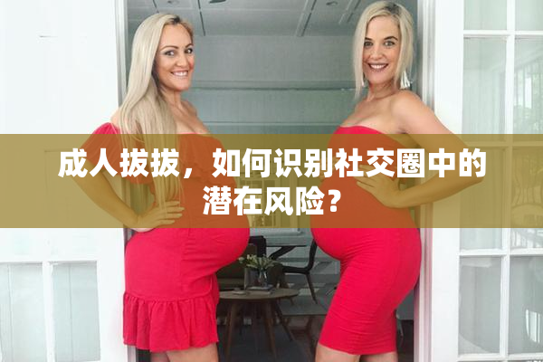 成人拔拔，如何识别社交圈中的潜在风险？