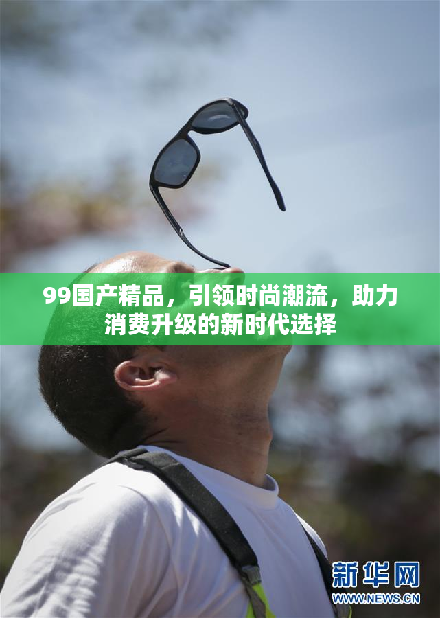 99国产精品，引领时尚潮流，助力消费升级的新时代选择