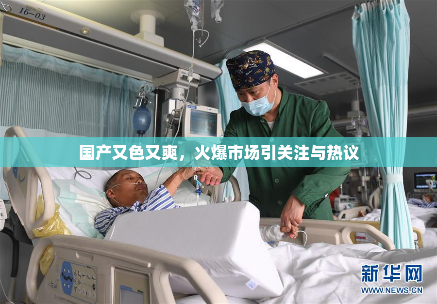 国产又色又爽，火爆市场引关注与热议