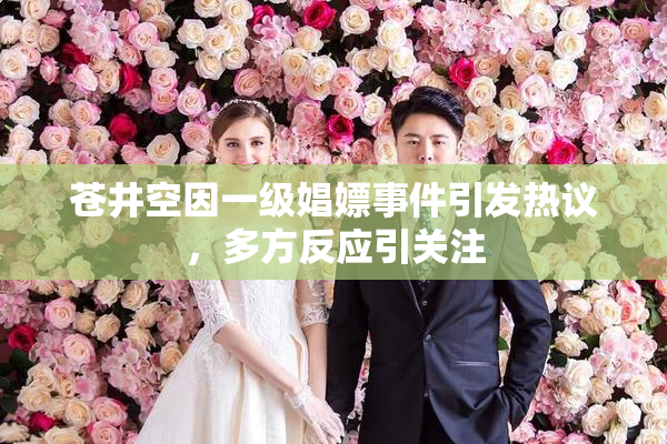 苍井空因一级娼嫖事件引发热议，多方反应引关注