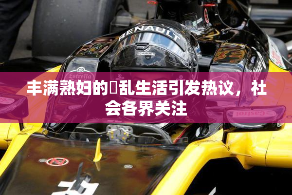 丰满熟妇的婬乱生活引发热议，社会各界关注
