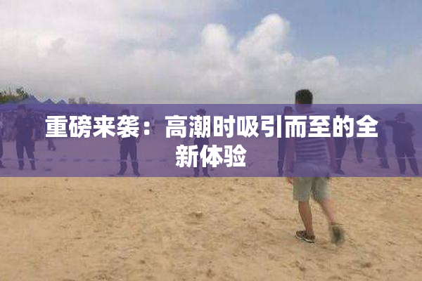 重磅来袭：高潮时吸引而至的全新体验