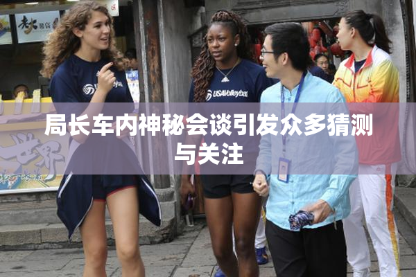 局长车内神秘会谈引发众多猜测与关注