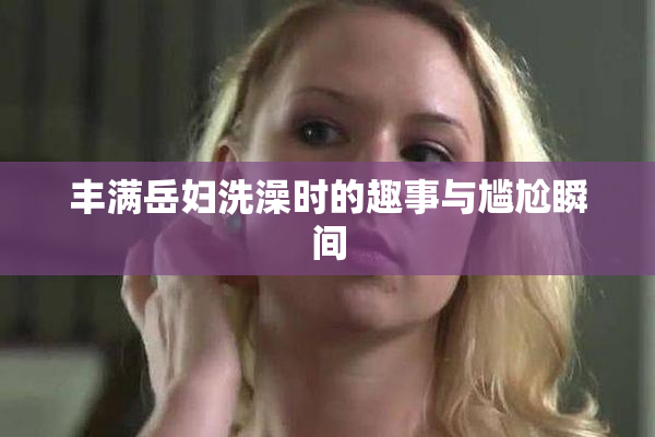 丰满岳妇洗澡时的趣事与尴尬瞬间