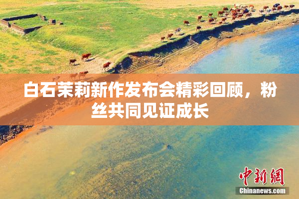 白石茉莉新作发布会精彩回顾，粉丝共同见证成长