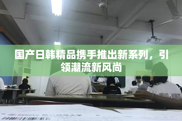 国产日韩精品携手推出新系列，引领潮流新风尚