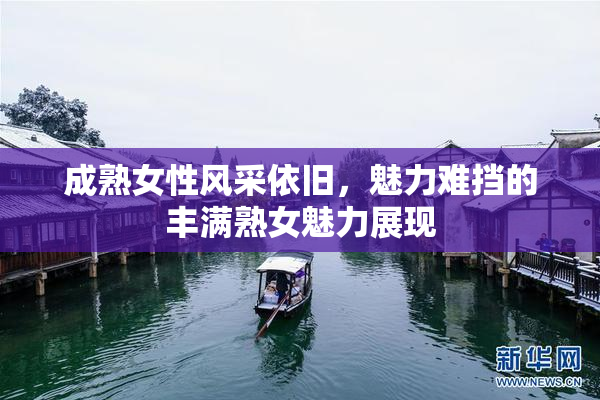 成熟女性风采依旧，魅力难挡的丰满熟女魅力展现