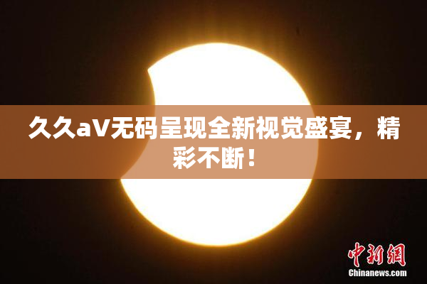 久久aV无码呈现全新视觉盛宴，精彩不断！