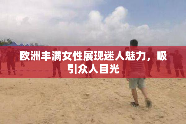 欧洲丰满女性展现迷人魅力，吸引众人目光