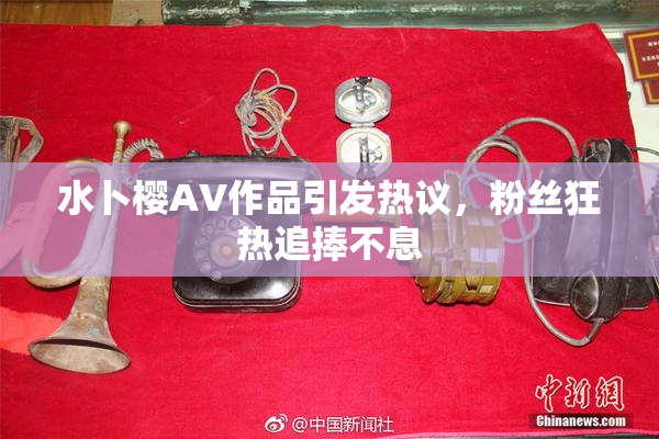 水卜樱AV作品引发热议，粉丝狂热追捧不息