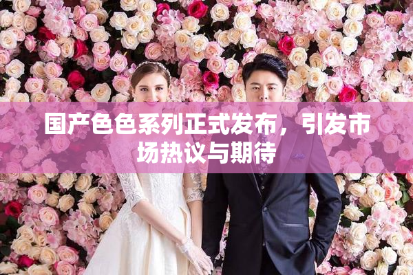 国产色色系列正式发布，引发市场热议与期待