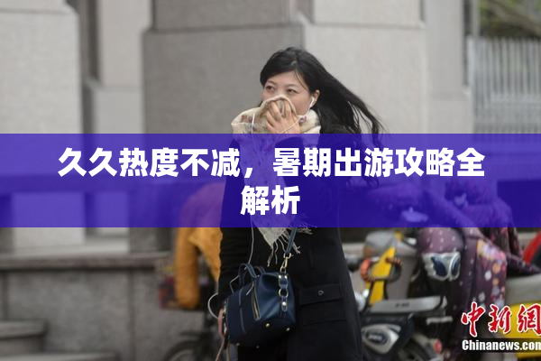 久久热度不减，暑期出游攻略全解析