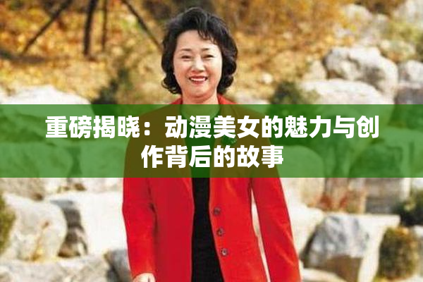 重磅揭晓：动漫美女的魅力与创作背后的故事