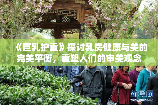 《巨乳护重》探讨乳房健康与美的完美平衡，重塑人们的审美观念