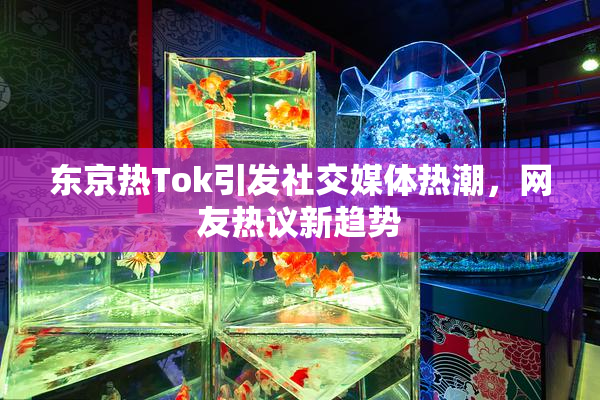 东京热Tok引发社交媒体热潮，网友热议新趋势