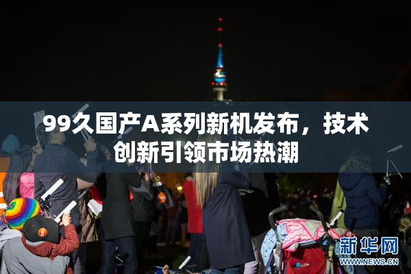 99久国产A系列新机发布，技术创新引领市场热潮