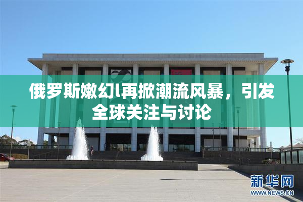 俄罗斯嫩幻l再掀潮流风暴，引发全球关注与讨论