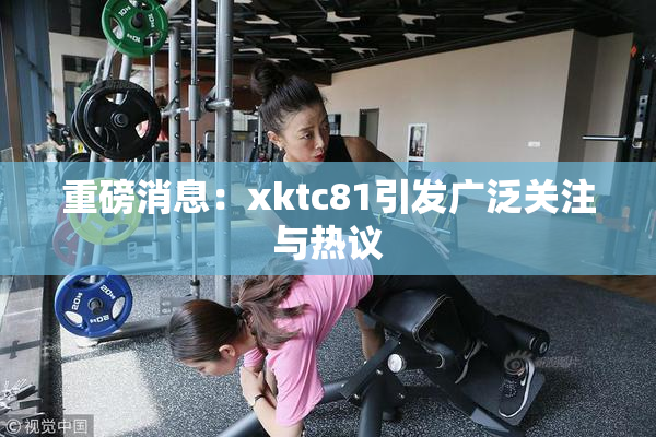 重磅消息：xktc81引发广泛关注与热议