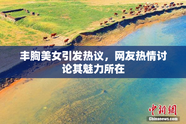 丰胸美女引发热议，网友热情讨论其魅力所在