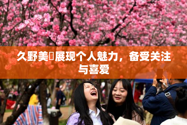 久野美咲展现个人魅力，备受关注与喜爱
