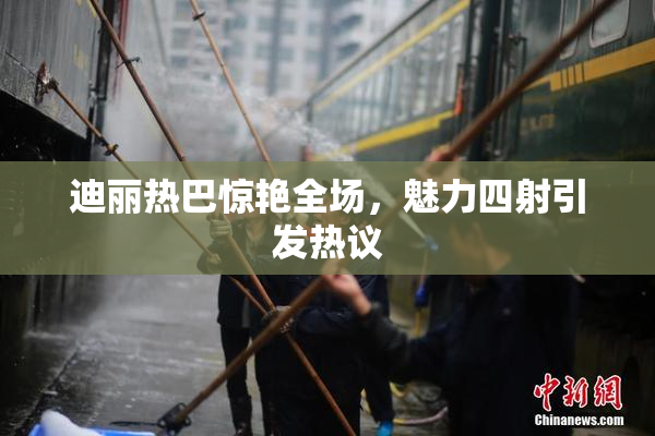 迪丽热巴惊艳全场，魅力四射引发热议
