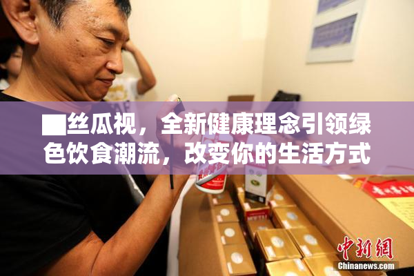 ▇丝瓜视，全新健康理念引领绿色饮食潮流，改变你的生活方式