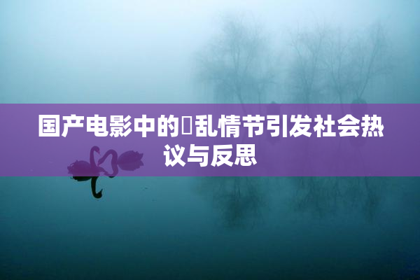 国产电影中的婬乱情节引发社会热议与反思