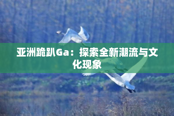 亚洲跪趴Ga：探索全新潮流与文化现象