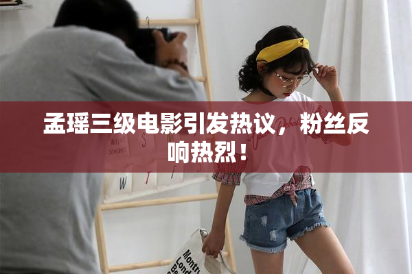 孟瑶三级电影引发热议，粉丝反响热烈！