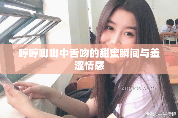 哼哼唧唧中舌吻的甜蜜瞬间与羞涩情感