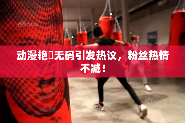 动漫艳鉧无码引发热议，粉丝热情不减！