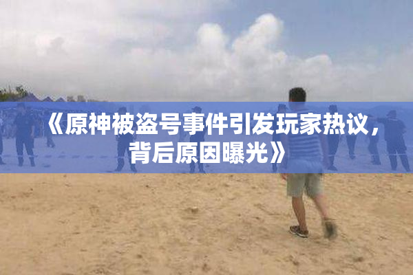 《原神被盗号事件引发玩家热议，背后原因曝光》