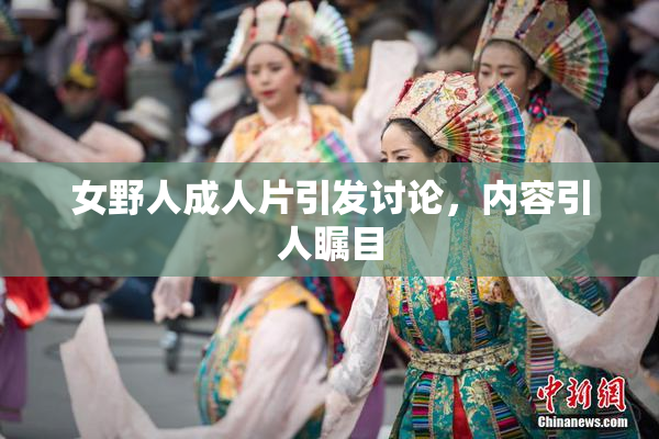 女野人成人片引发讨论，内容引人瞩目