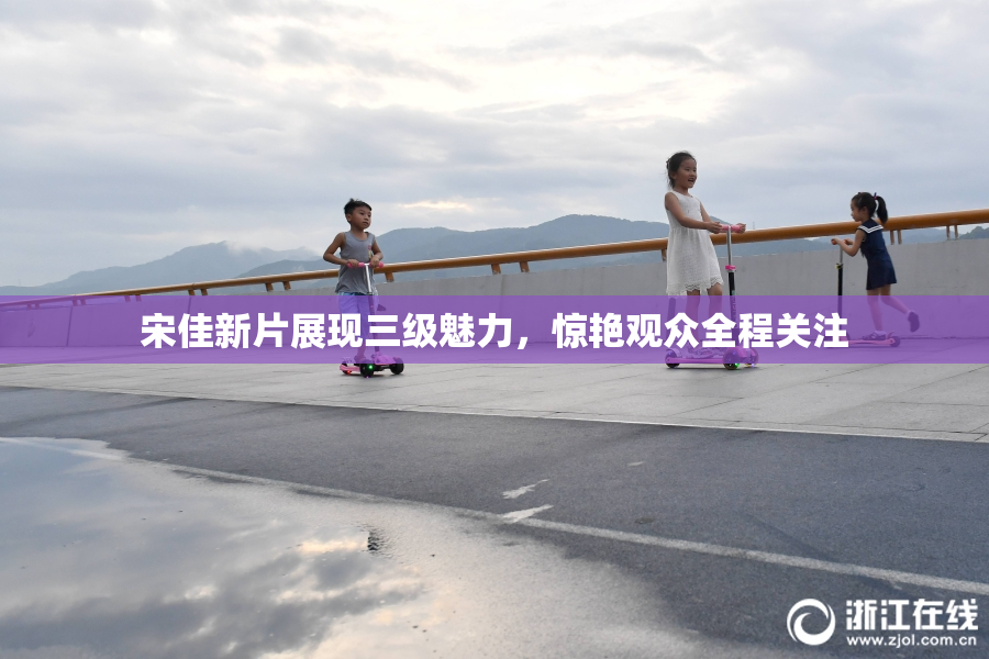 宋佳新片展现三级魅力，惊艳观众全程关注