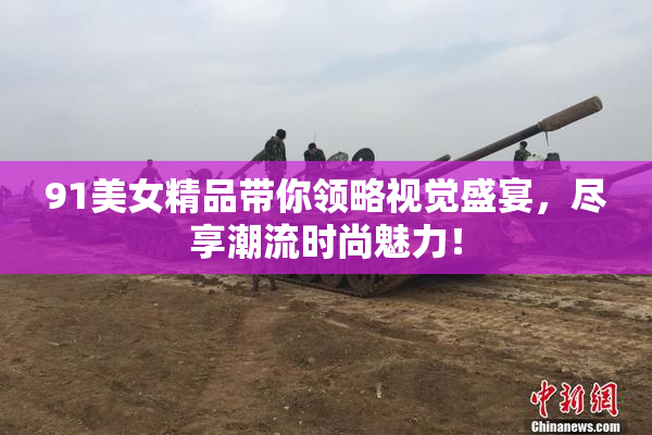 91美女精品带你领略视觉盛宴，尽享潮流时尚魅力！