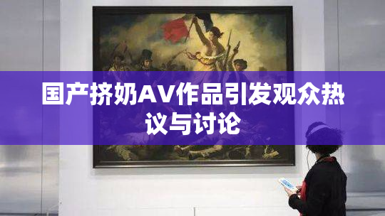 国产挤奶AV作品引发观众热议与讨论