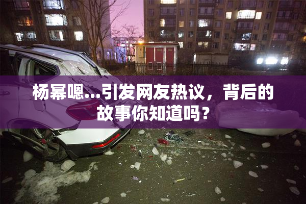 杨幂嗯...引发网友热议，背后的故事你知道吗？