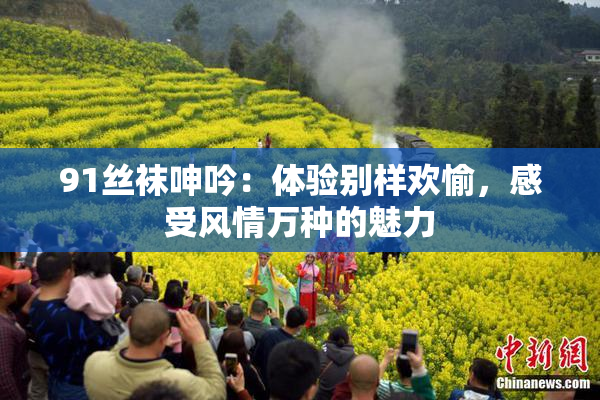 91丝袜呻吟：体验别样欢愉，感受风情万种的魅力
