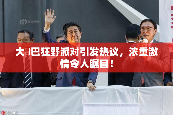 大雞巴狂野派对引发热议，浓重激情令人瞩目！