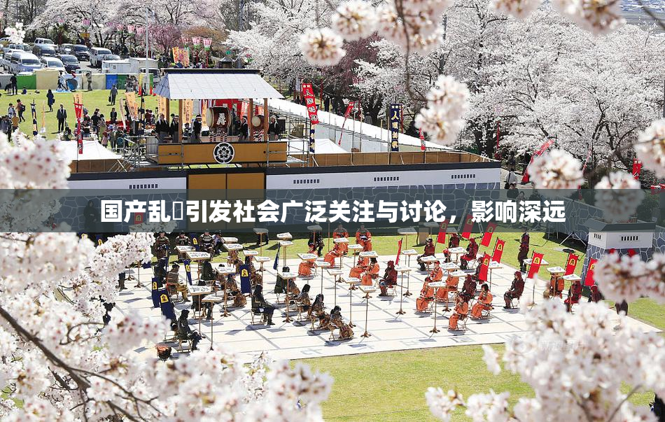 国产乱婬引发社会广泛关注与讨论，影响深远