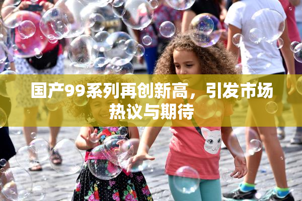 国产99系列再创新高，引发市场热议与期待