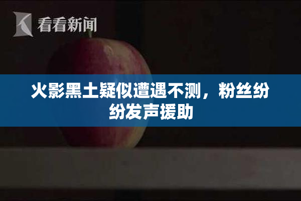 火影黑土疑似遭遇不测，粉丝纷纷发声援助