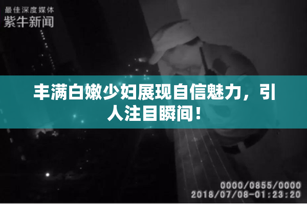 丰满白嫩少妇展现自信魅力，引人注目瞬间！