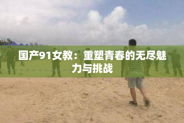 国产91女教：重塑青春的无尽魅力与挑战