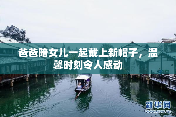 爸爸陪女儿一起戴上新帽子，温馨时刻令人感动