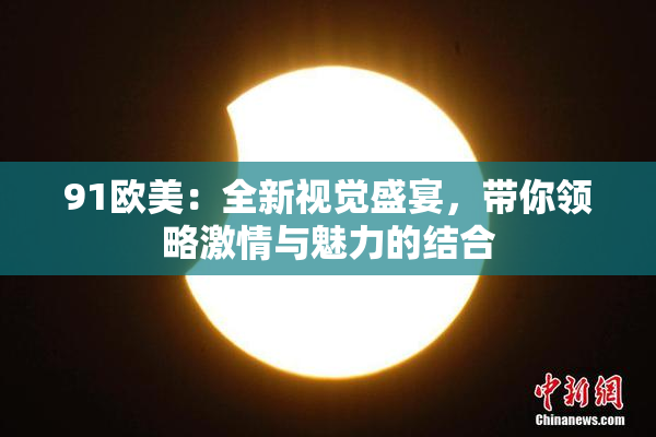 91欧美：全新视觉盛宴，带你领略激情与魅力的结合