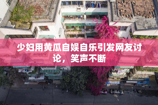 少妇用黄瓜自娱自乐引发网友讨论，笑声不断