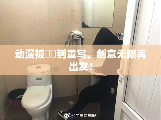 动漫被❌‌到重写，创意无限再出发！