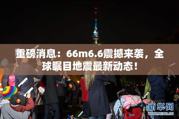 重磅消息：66m6.6震撼来袭，全球瞩目地震最新动态！