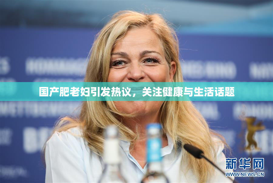 国产肥老妇引发热议，关注健康与生活话题